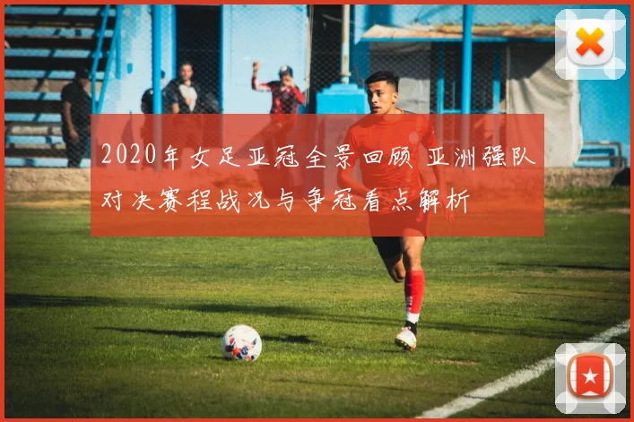 2020年女足亚冠全景回顾 亚洲强队对决赛程战况与争冠看点解析